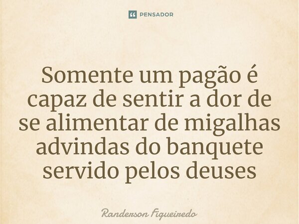 Somente um pagão é capaz de sentir a dor de se alimentar de migalhas advindas do banquete servido pelos deuses⁠... Frase de Randerson Figueiredo.
