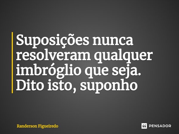 ⁠Suposições nunca resolveram qualquer imbróglio que seja. Dito isto, suponho... Frase de Randerson Figueiredo.