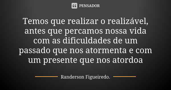 Temos que realizar o realizável, antes que percamos nossa vida com as dificuldades de um passado que nos atormenta e com um presente que nos atordoa... Frase de Randerson Figueiredo.