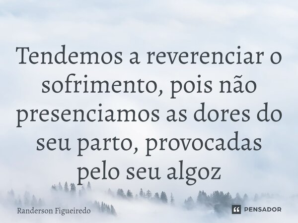 ⁠Tendemos a reverenciar o sofrimento, pois não presenciamos as dores do seu parto, provocadas pelo seu algoz... Frase de Randerson Figueiredo.