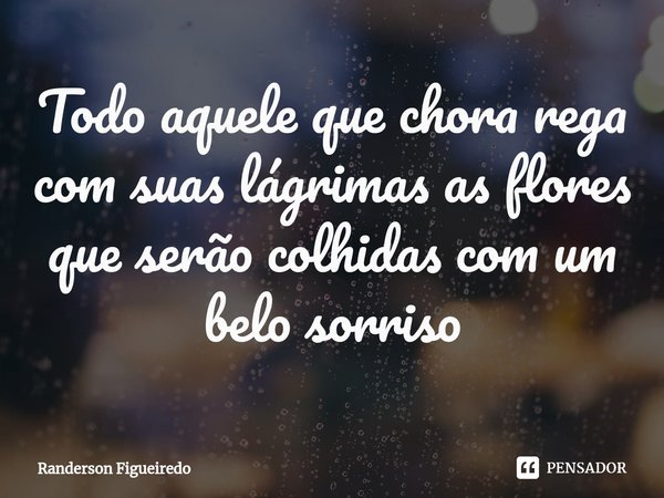⁠Todo aquele que chora rega com suas lágrimas as flores que serão colhidas com um belo sorriso... Frase de Randerson Figueiredo.