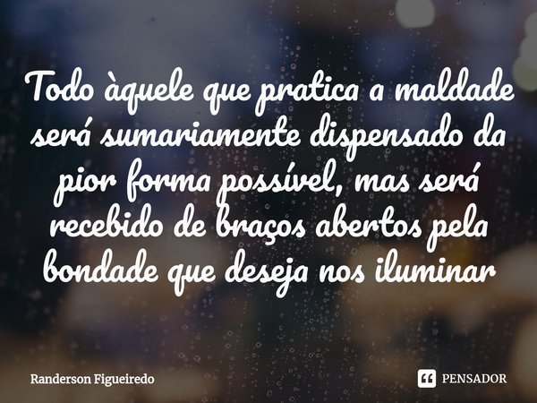 ⁠Todo àquele que pratica a maldade será sumariamente dispensado da pior forma possível, mas será recebido de braços abertos pela bondade que deseja nos iluminar... Frase de Randerson Figueiredo.