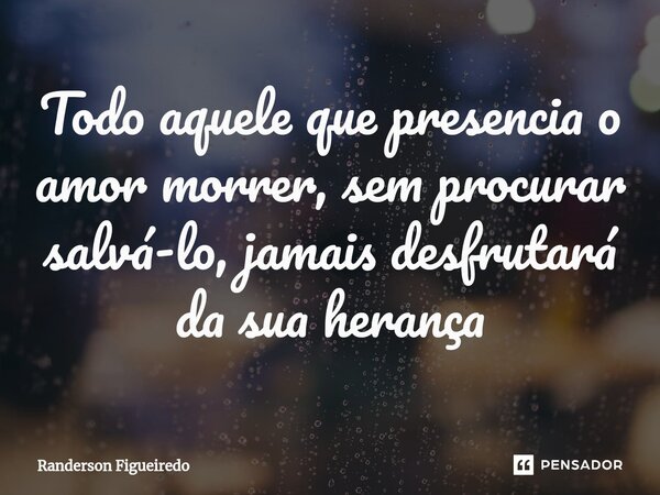 ⁠Todo aquele que presencia o amor morrer, sem procurar salvá-lo, jamais desfrutará da sua herança... Frase de Randerson Figueiredo.