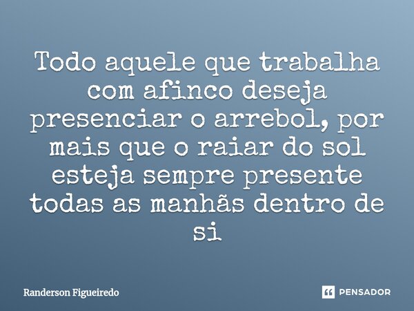 Todo aquele que trabalha com afinco deseja presenciar o arrebol, por mais que o raiar do sol esteja sempre presente todas as manhãs dentro de si... Frase de Randerson Figueiredo.