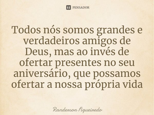 ⁠Todos nós somos grandes e verdadeiros amigos de Deus, mas ao invés de ofertar presentes no seu aniversário, que possamos ofertar a nossa própria vida... Frase de Randerson Figueiredo.