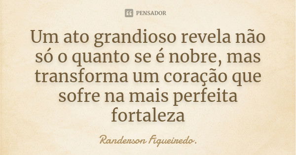 Um ato grandioso revela não só o quanto se é nobre, mas transforma um coração que sofre na mais perfeita fortaleza... Frase de Randerson Figueiredo.