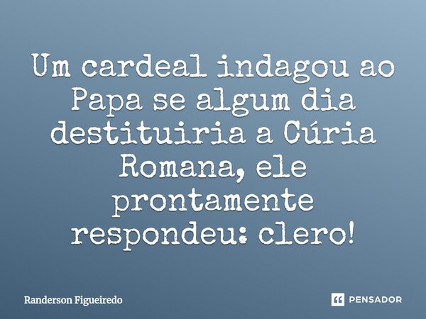 ⁠Um cardeal indagou ao Papa se algum dia destituiria a Cúria Romana, ele prontamente respondeu: clero!... Frase de Randerson Figueiredo.