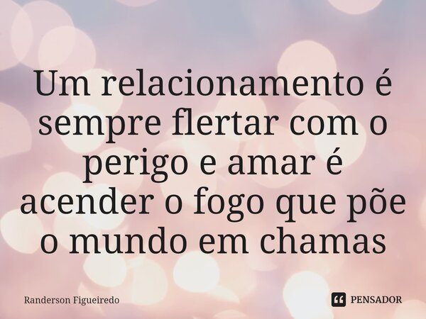 ⁠Um relacionamento é sempre flertar com o perigo e amar é acender o fogo que põe o mundo em chamas... Frase de Randerson Figueiredo.