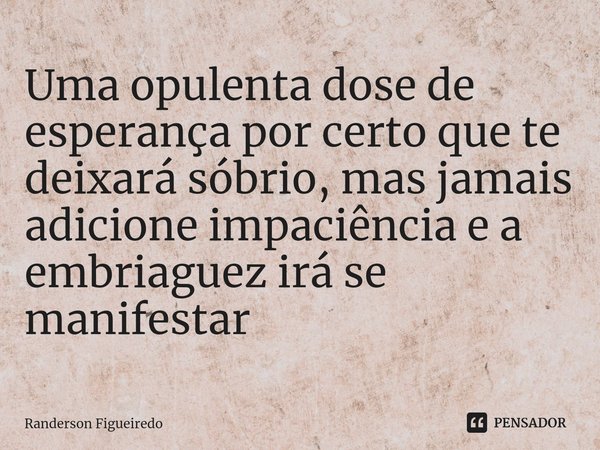 ⁠Uma opulenta dose de esperança por certo que te deixará sóbrio, mas jamais adicione impaciência e a embriaguez irá se manifestar... Frase de Randerson Figueiredo.