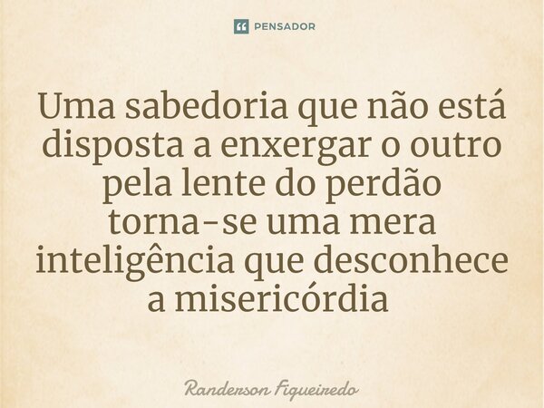 Uma sabedoria que não está disposta a enxergar o outro pela lente do perdão torna-se uma mera inteligência que desconhece a misericórdia ⁠... Frase de Randerson Figueiredo.