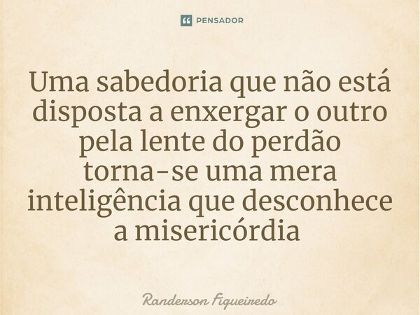 Uma sabedoria que não está disposta a enxergar o outro pela lente do perdão torna-se uma mera inteligência que desconhece a misericórdia ⁠... Frase de Randerson Figueiredo.