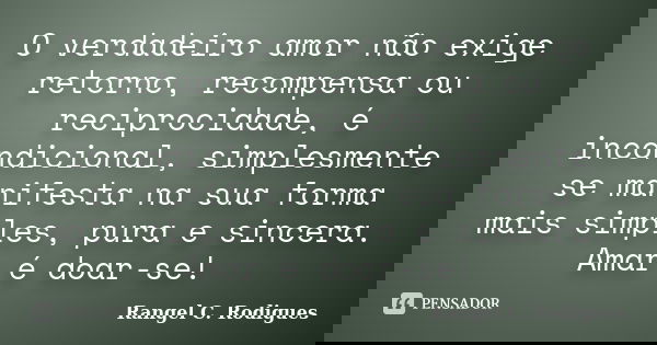 O verdadeiro amor não exige retorno, recompensa ou reciprocidade, é incondicional, simplesmente se manifesta na sua forma mais simples, pura e sincera. Amar é d... Frase de Rangel C. Rodigues.