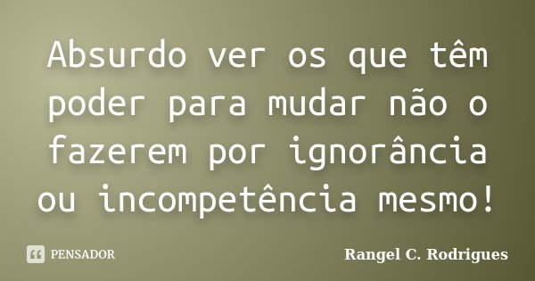 Absurdo ver os que têm poder para mudar não o fazerem por ignorância ou incompetência mesmo!... Frase de Rangel C. Rodrigues.