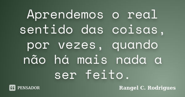 Aprendemos o real sentido das coisas, por vezes, quando não há mais nada a ser feito.... Frase de Rangel C. Rodrigues.