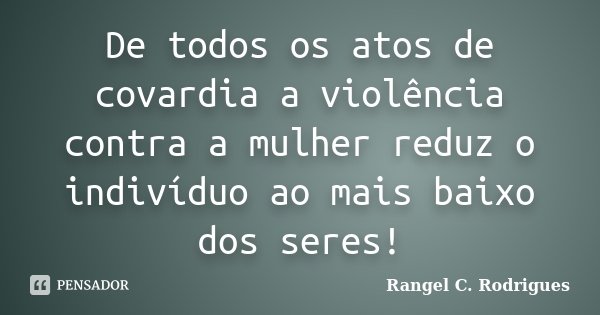 De todos os atos de covardia, a violência contra a mulher reduz o indivíduo ao mais baixo dos seres!... Frase de Rangel C. Rodrigues.