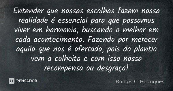 Entender que nossas escolhas fazem nossa realidade é essencial para que possamos viver em harmonia, buscando o melhor em cada acontecimento. Fazendo por merecer... Frase de Rangel C. Rodrigues.