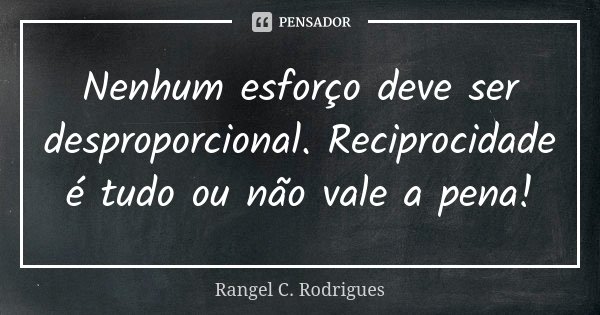 Nenhum esforço deve ser desproporcional. Reciprocidade é tudo ou não vale a pena!... Frase de Rangel C. Rodrigues.