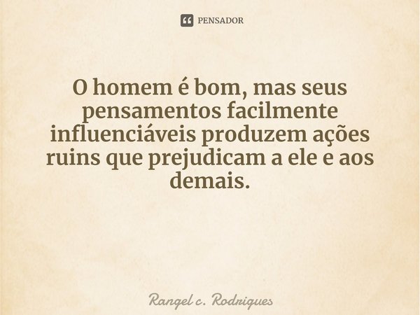 ⁠O homem é bom, mas seus pensamentos facilmente influenciáveis produzem ações ruins que prejudicam a ele e aos demais.... Frase de Rangel c. Rodrigues.