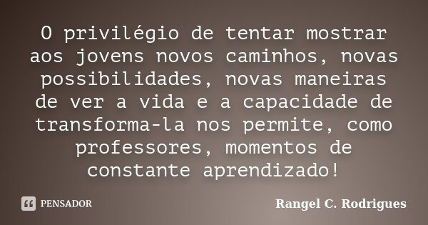 O privilégio de tentar mostrar aos jovens novos caminhos, novas possibilidades, novas maneiras de ver a vida e a capacidade de transforma-la nos permite, como p... Frase de Rangel C. Rodrigues.