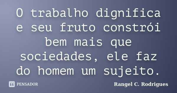 O trabalho dignifica e seu fruto constrói bem mais que sociedades, ele faz do homem um sujeito.... Frase de Rangel C. Rodrigues.