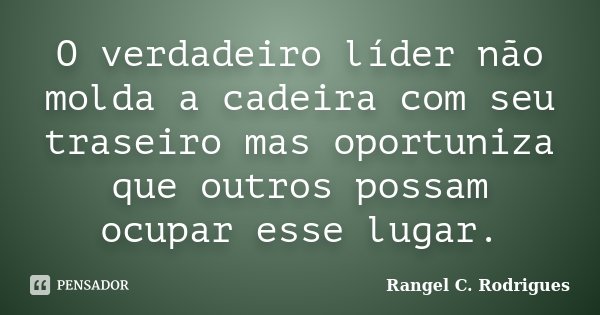 O verdadeiro líder não molda a cadeira com seu traseiro mas oportuniza que outros possam ocupar esse lugar.... Frase de Rangel C. Rodrigues.