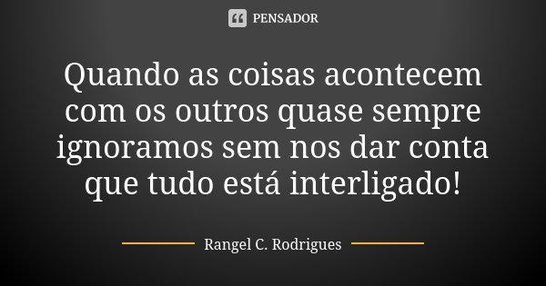 Quando as coisas acontecem com os outros quase sempre ignoramos sem nos dar conta que tudo está interligado!... Frase de Rangel C. Rodrigues.