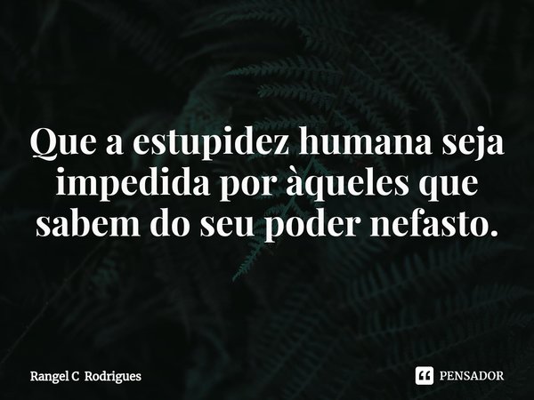 ⁠Que a estupidez humana seja impedida por àqueles que sabem do seu poder nefasto.... Frase de Rangel C Rodrigues.