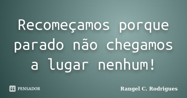 Recomeçamos porque parado não chegamos a lugar nenhum!... Frase de Rangel C. Rodrigues.