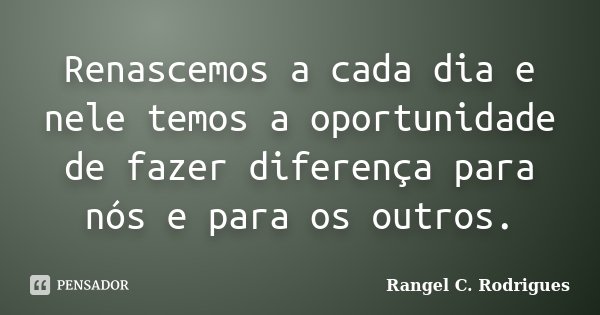 Renascemos a cada dia e nele temos a oportunidade de fazer diferença para nós e para os outros.... Frase de Rangel C. Rodrigues.