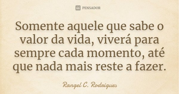 Somente aquele que sabe o valor da vida, viverá para sempre cada momento, até que nada mais reste a fazer.... Frase de Rangel C. Rodrigues.