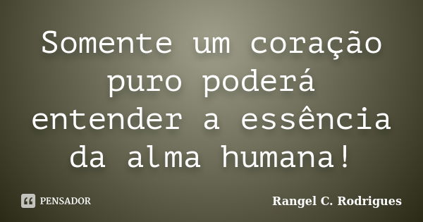 Somente um coração puro poderá entender a essência da alma humana!... Frase de Rangel C. Rodrigues.