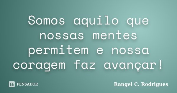 Somos aquilo que nossas mentes permitem e nossa coragem faz avançar!... Frase de Rangel C. Rodrigues.