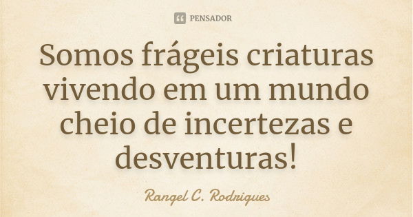 Somos frágeis criaturas vivendo em um mundo cheio de incertezas e desventuras!... Frase de Rangel C. Rodrigues.