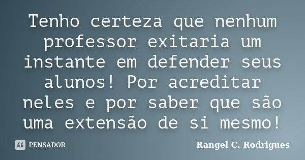 Tenho certeza que nenhum professor exitaria um instante em defender seus alunos! Por acreditar neles e por saber que são uma extensão de si mesmo!... Frase de Rangel C. Rodrigues.