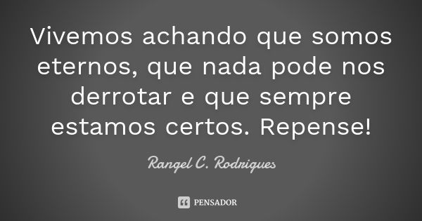 Vivemos achando que somos eternos, que nada pode nos derrotar e que sempre estamos certos. Repense!... Frase de Rangel C. Rodrigues.