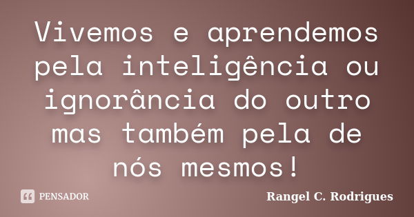 Vivemos e aprendemos pela inteligência ou ignorância do outro mas também pela de nós mesmos!... Frase de Rangel C. Rodrigues.