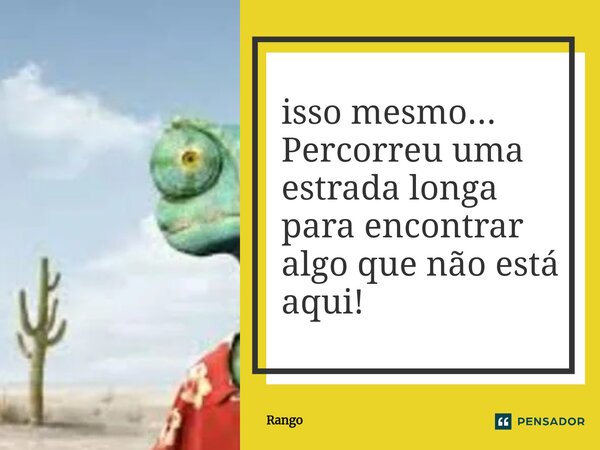 ⁠isso mesmo... Percorreu uma estrada longa para encontrar algo que não está aqui!... Frase de Rango.