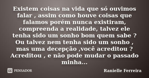 Existem coisas na vida que só ouvimos falar , assim como houve coisas que falamos porém nunca existiram, compreenda a realidade, talvez ele tenha sido um sonho ... Frase de Ranielle Ferreira.