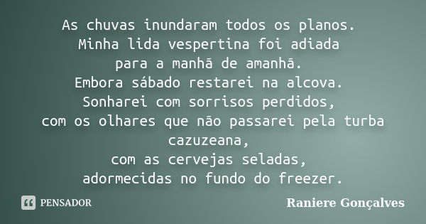 As chuvas inundaram todos os planos. Minha lida vespertina foi adiada para a manhã de amanhã. Embora sábado restarei na alcova. Sonharei com sorrisos perdidos, ... Frase de Raniere Gonçalves.