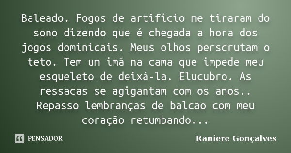 Baleado. Fogos de artifício me tiraram do sono dizendo que é chegada a hora dos jogos dominicais. Meus olhos perscrutam o teto. Tem um imã na cama que impede me... Frase de Raniere Gonçalves.