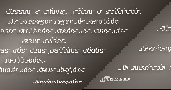 Cessou a chuva, ficou o silêncio. Um sossego cego de sentido. Ficaram molhadas todas as ruas dos meus olhos. Lembranças dos teus pálidos dedos delicados. Da aus... Frase de Raniere Gonçalves.