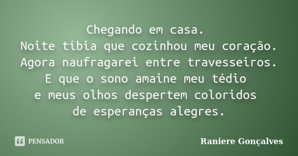 Chegando em casa. Noite tíbia que cozinhou meu coração. Agora naufragarei entre travesseiros. E que o sono amaine meu tédio e meus olhos despertem coloridos de ... Frase de Raniere Gonçalves.