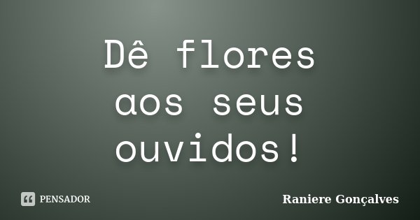 Dê flores aos seus ouvidos!... Frase de Raniere Gonçalves.