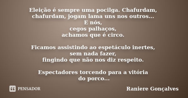 Eleição é sempre uma pocilga. Chafurdam, chafurdam, jogam lama uns nos outros... E nós, cegos palhaços, achamos que é circo. Ficamos assistindo ao espetáculo in... Frase de Raniere Gonçalves.