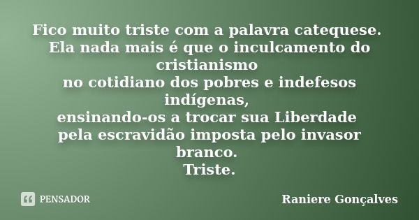 Fico muito triste com a palavra catequese. Ela nada mais é que o inculcamento do cristianismo no cotidiano dos pobres e indefesos indígenas, ensinando-os a troc... Frase de Raniere Gonçalves.