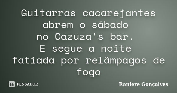 Guitarras cacarejantes abrem o sábado no Cazuza's bar. E segue a noite fatiada por relâmpagos de fogo... Frase de Raniere Gonçalves.