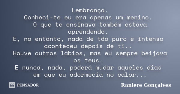 Lembrança. Conheci-te eu era apenas um menino. O que te ensinava também estava aprendendo. E, no entanto, nada de tão puro e intenso aconteceu depois de ti.. Ho... Frase de Raniere Gonçalves.