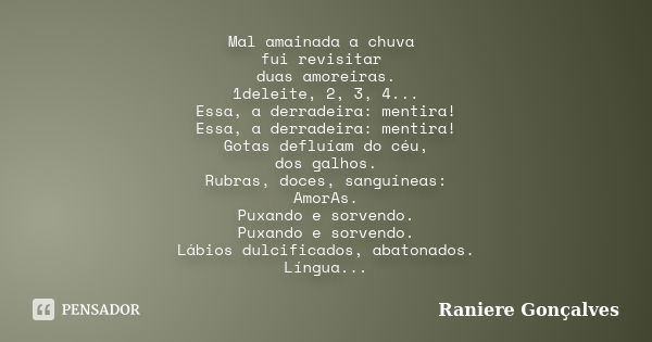 Mal amainada a chuva fui revisitar duas amoreiras. 1deleite, 2, 3, 4... Essa, a derradeira: mentira! Essa, a derradeira: mentira! Gotas defluíam do céu, dos gal... Frase de Raniere Gonçalves.