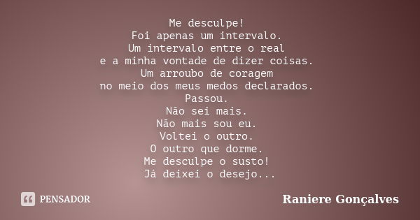 Me desculpe! Foi apenas um intervalo. Um intervalo entre o real e a minha vontade de dizer coisas. Um arroubo de coragem no meio dos meus medos declarados. Pass... Frase de Raniere Gonçalves.