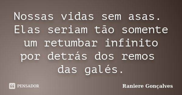 Nossas vidas sem asas. Elas seriam tão somente um retumbar infinito por detrás dos remos das galés.... Frase de Raniere Gonçalves.